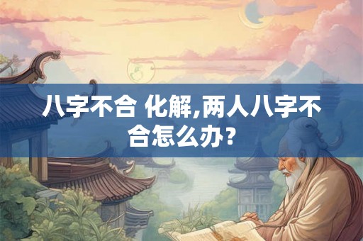 八字不合 化解,两人八字不合怎么办？