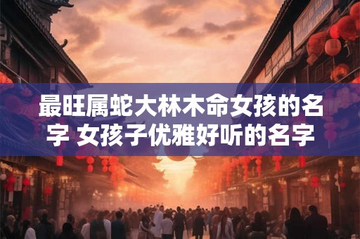 最旺属蛇大林木命女孩的名字 女孩子优雅好听的名字
