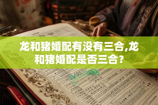 龙和猪婚配有没有三合,龙和猪婚配是否三合？