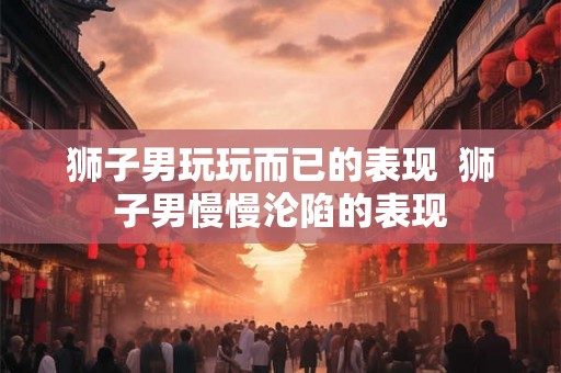 狮子男玩玩而已的表现  狮子男慢慢沦陷的表现