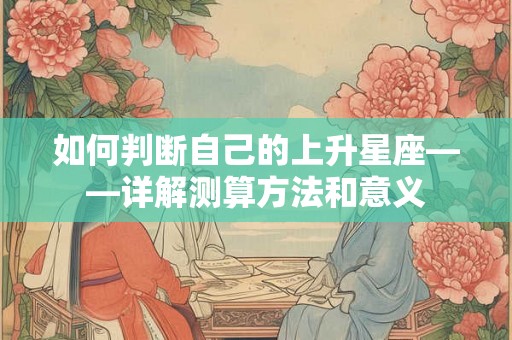 如何判断自己的上升星座——详解测算方法和意义 如何判断自己的上升星座——详解测算方法和意义