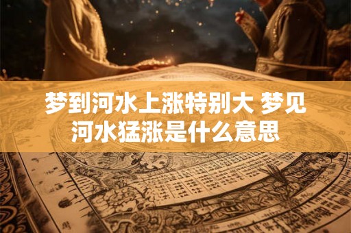 梦到河水上涨特别大 梦见河水猛涨是什么意思 梦到河水上涨特别大 梦见河水猛涨是什么意思