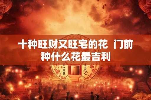 十种旺财又旺宅的花  门前种什么花最吉利