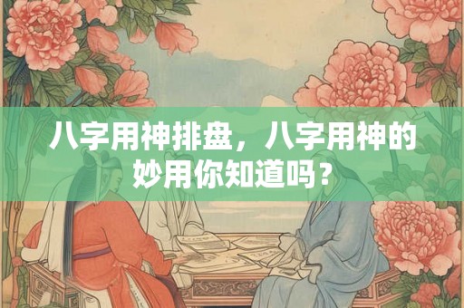 八字用神排盘,八字用神的妙用你知道吗? 八字用神排盘,八字用神的妙用你知道吗?