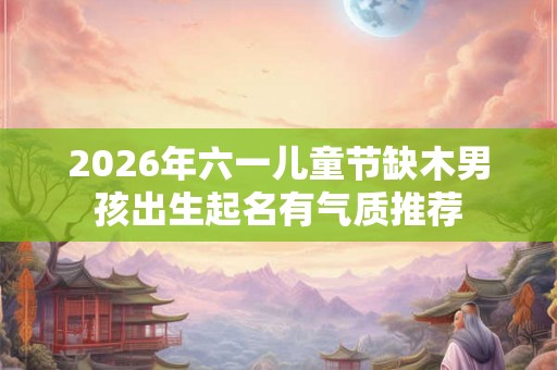 2026年六一儿童节缺木男孩出生起名有气质推荐 2026年六一儿童节缺木男孩出生起名有气质推荐