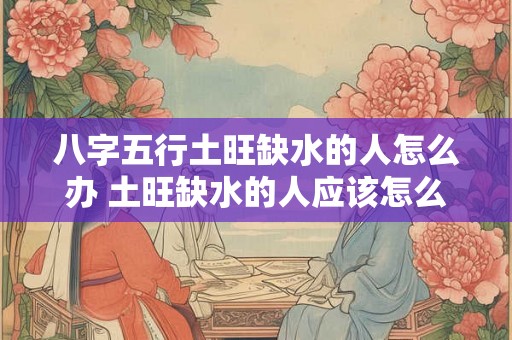 八字五行土旺缺水的人怎么办 土旺缺水的人应该怎么办