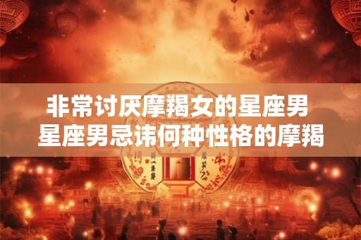 非常讨厌摩羯女的星座男 星座男忌讳何种性格的摩羯女