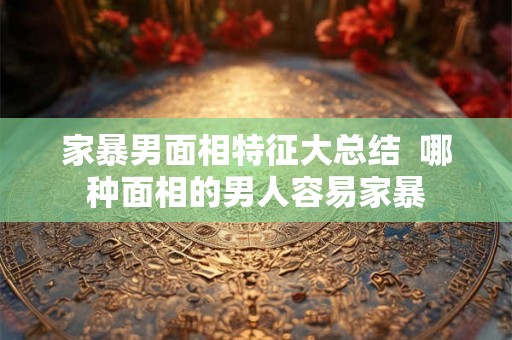 家暴男面相特征大总结  哪种面相的男人容易家暴