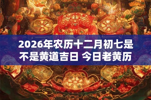 2026年农历十二月初七是不是黄道吉日 今日老黄历卦象 2026年农历十二月初七是不是黄道吉日 今日老黄历卦象