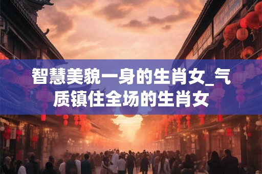智慧美貌一身的生肖女_气质镇住全场的生肖女 智慧美貌一身的生肖女_气质镇住全场的生肖女