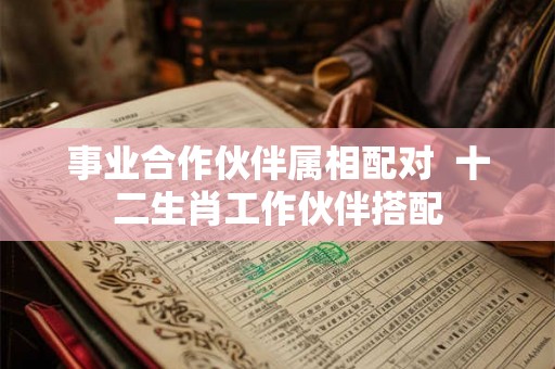 事业合作伙伴属相配对 十二生肖工作伙伴搭配 事业合作伙伴属相配对 十二生肖工作伙伴搭配
