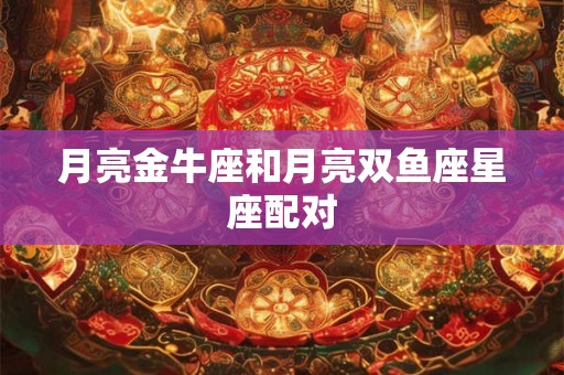月亮金牛座和月亮双鱼座星座配对