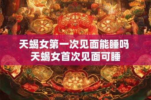 天蝎女第一次见面能睡吗 天蝎女首次见面可睡