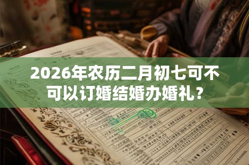 2026年农历二月初七可不可以订婚结婚办婚礼？