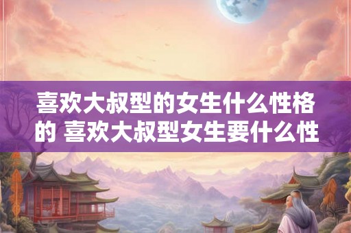 喜欢大叔型的女生什么性格的 喜欢大叔型女生要什么性格