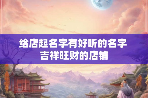 给店起名字有好听的名字 吉祥旺财的店铺