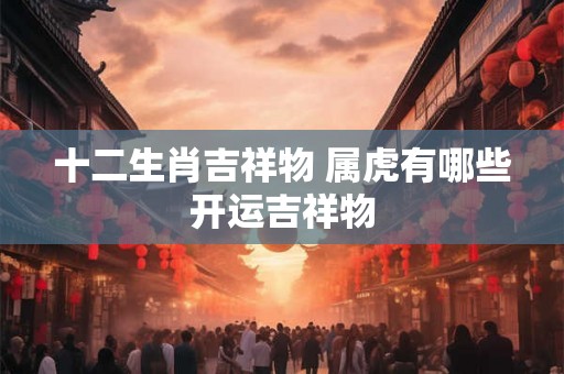 十二生肖吉祥物 属虎有哪些开运吉祥物 十二生肖吉祥物 属虎有哪些开运吉祥物