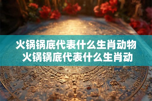 火锅锅底代表什么生肖动物 火锅锅底代表什么生肖动物和动物