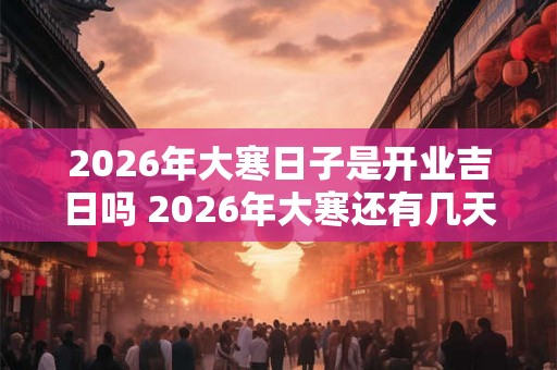 2026年大寒日子是开业吉日吗 2026年大寒还有几天