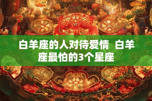 白羊座的人对待爱情  白羊座最怕的3个星座