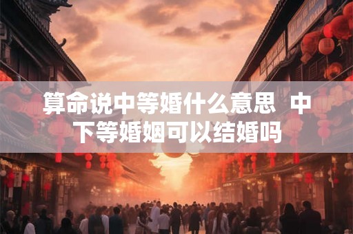 算命说中等婚什么意思  中下等婚姻可以结婚吗