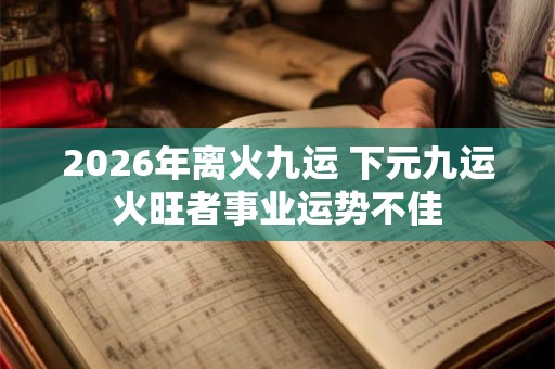2026年离火九运 下元九运火旺者事业运势不佳 2026年离火九运 下元九运火旺者事业运势不佳