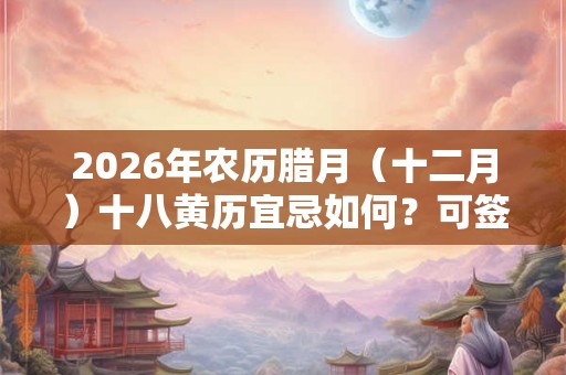 2026年农历腊月（十二月）十八黄历宜忌如何？可签约吗？