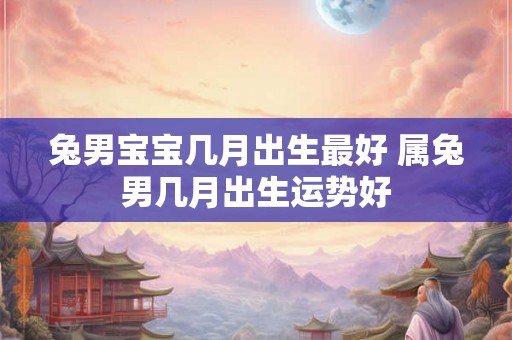 兔男宝宝几月出生最好 属兔男几月出生运势好 兔男宝宝几月出生最好 属兔男几月出生运势好