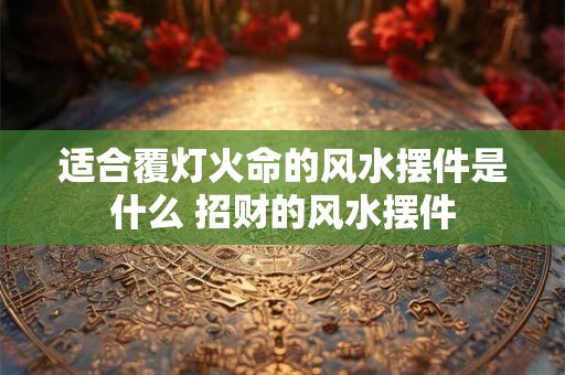 适合覆灯火命的风水摆件是什么 招财的风水摆件