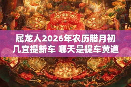 属龙人2026年农历腊月初几宜提新车 哪天是提车黄道吉日