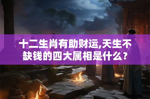十二生肖有助财运,天生不缺钱的四大属相是什么? 十二生肖有助财运,天生不缺钱的四大属相是什么?