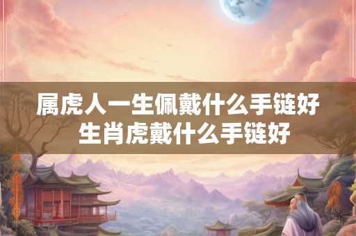 属虎人一生佩戴什么手链好  生肖虎戴什么手链好