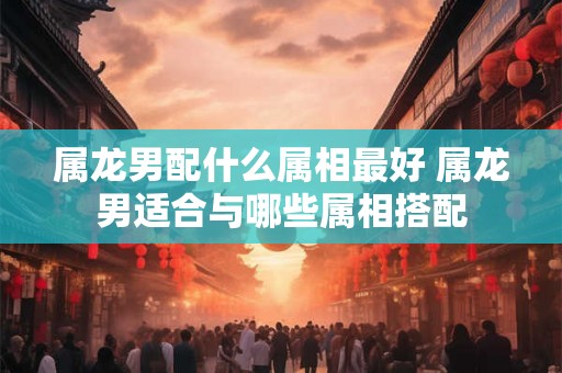 属龙男配什么属相最好 属龙男适合与哪些属相搭配