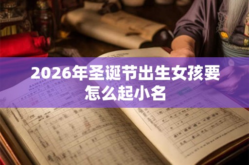 2026年圣诞节出生女孩要怎么起小名 2026年圣诞节出生女孩要怎么起小名