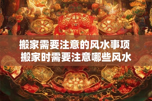 搬家需要注意的风水事项 搬家时需要注意哪些风水