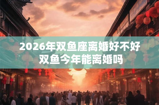 2026年双鱼座离婚好不好 双鱼今年能离婚吗 2026年双鱼座离婚好不好 双鱼今年能离婚吗
