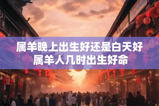 属羊晚上出生好还是白天好 属羊人几时出生好命