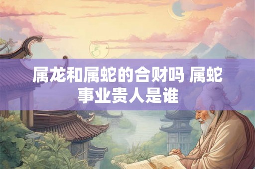 属龙和属蛇的合财吗 属蛇事业贵人是谁