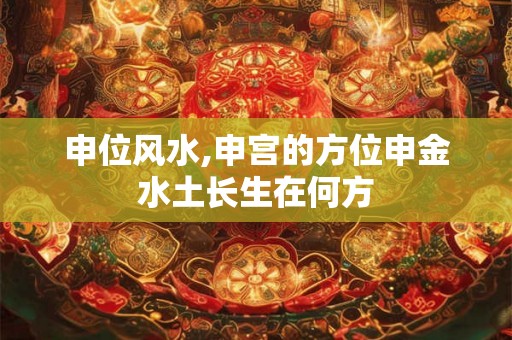 申位风水,申宫的方位申金水土长生在何方 申位风水,申宫的方位申金水土长生在何方