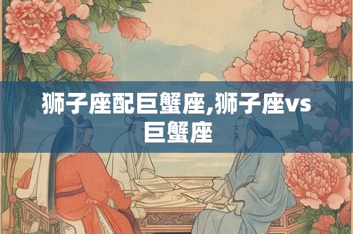 狮子座配巨蟹座,狮子座vs巨蟹座