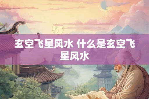 玄空飞星风水 什么是玄空飞星风水 玄空飞星风水 什么是玄空飞星风水