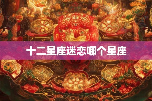 十二星座迷恋哪个星座 十二星座迷恋哪个星座