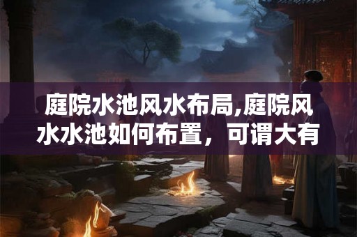 庭院水池风水布局,庭院风水水池如何布置，可谓大有讲究？