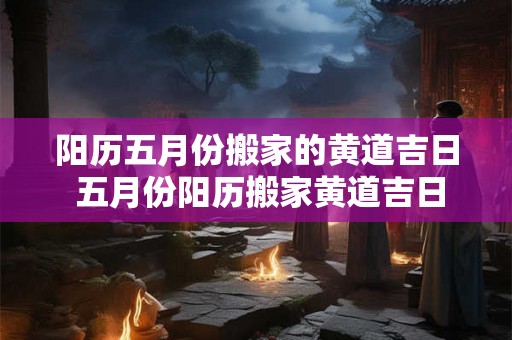 阳历五月份搬家的黄道吉日 五月份阳历搬家黄道吉日 阳历五月份搬家的黄道吉日 五月份阳历搬家黄道吉日