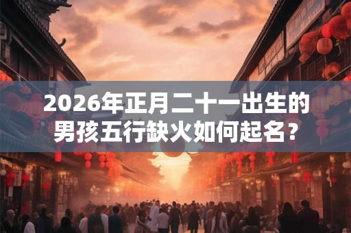2026年正月二十一出生的男孩五行缺火如何起名？