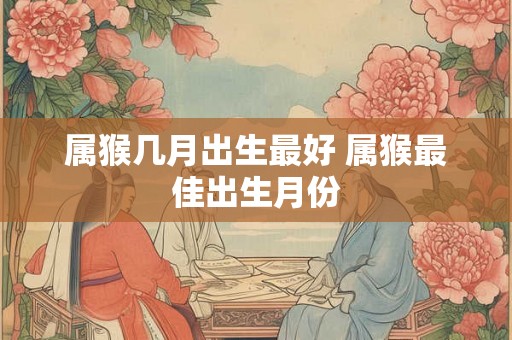 属猴几月出生最好 属猴最佳出生月份