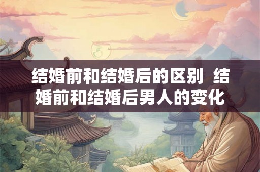 结婚前和结婚后的区别  结婚前和结婚后男人的变化