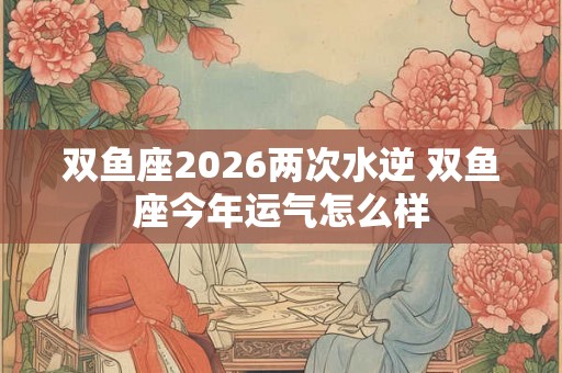 双鱼座2026两次水逆 双鱼座今年运气怎么样