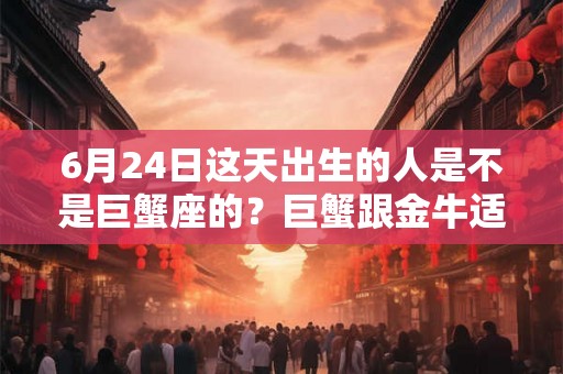 6月24日这天出生的人是不是巨蟹座的？巨蟹跟金牛适合在一起吗？