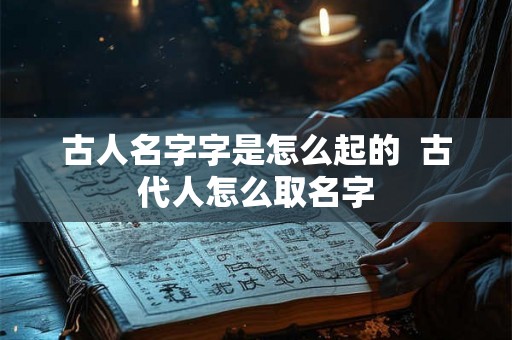 古人名字字是怎么起的 古代人怎么取名字 古人名字字是怎么起的 古代人怎么取名字
